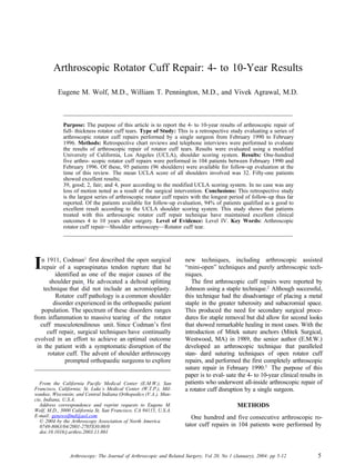 Arthroscopic Rotator Cuff Repair: 4- to 10-Year Results

          Eugene M. Wolf, M.D., William T. Pennington, M.D., and Vivek Agrawal, M.D.



             Purpose: The purpose of this article is to report the 4- to 10-year results of arthroscopic repair of
             full- thickness rotator cuff tears. Type of Study: This is a retrospective study evaluating a series of
             arthroscopic rotator cuff repairs performed by a single surgeon from February 1990 to February
             1996. Methods: Retrospective chart reviews and telephone interviews were performed to evaluate
             the results of arthroscopic repair of rotator cuff tears. Results were evaluated using a modified
             University of California, Los Angeles (UCLA), shoulder scoring system. Results: One-hundred
             five arthro- scopic rotator cuff repairs were performed in 104 patients between February 1990 and
             February 1996. Of these, 95 patients (96 shoulders) were available for follow-up evaluation at the
             time of this review. The mean UCLA score of all shoulders involved was 32. Fifty-one patients
             showed excellent results;
             39, good; 2, fair; and 4, poor according to the modified UCLA scoring system. In no case was any
             loss of motion noted as a result of the surgical intervention. Conclusions: This retrospective study
             is the largest series of arthroscopic rotator cuff repairs with the longest period of follow-up thus far
             reported. Of the patients available for follow-up evaluation, 94% of patients qualified as a good to
             excellent result according to the UCLA shoulder scoring system. This study shows that patients
             treated with this arthroscopic rotator cuff repair technique have maintained excellent clinical
             outcomes 4 to 10 years after surgery. Level of Evidence: Level IV. Key Words: Arthroscopic
             rotator cuff repair—Shoulder arthroscopy—Rotator cuff tear.




I  n 1911, Codman1 first described the open surgical
   repair of a supraspinatus tendon rupture that he
         identified as one of the major causes of the
                                                                    new techniques, including arthroscopic assisted
                                                                    “mini-open” techniques and purely arthroscopic tech-
                                                                    niques.
       shoulder pain He advocated a deltoid splitting                  The first arthroscopic cuff repairs were reported by
    technique that did not include an acromioplasty.                Johnson using a staple technique.2 Although successful,
         Rotator cuff pathology is a common shoulder                this technique had the disadvantage of placing a metal
        disorder experienced in the orthopaedic patient             staple in the greater tuberosity and subacromial space.
   population. The spectrum of these disorders ranges               This produced the need for secondary surgical proce-
from inflammation to massive tearing of the rotator                 dures for staple removal but did allow for second looks
   cuff musculotendinous unit. Since Codman’s first                 that showed remarkable healing in most cases. With the
      cuff repair, surgical techniques have continually             introduction of Mitek suture anchors (Mitek Surgical,
evolved in an effort to achieve an optimal outcome                  Westwood, MA) in 1989, the senior author (E.M.W.)
 in the patient with a symptomatic disruption of the                developed an arthroscopic technique that paralleled
      rotator cuff. The advent of shoulder arthroscopy              stan- dard suturing techniques of open rotator cuff
             prompted orthopaedic surgeons to explore               repairs, and performed the first completely arthroscopic
                                                                    suture repair in February 1990.3 The purpose of this
                                                                    paper is to eval- uate the 4- to 10-year clinical results in
  From the California Pacific Medical Center (E.M.W.), San          patients who underwent all-inside arthroscopic repair of
Francisco, California; St. Luke’s Medical Center (W.T.P.), Mil-     a rotator cuff disruption by a single surgeon.
waukee, Wisconsin; and Central Indiana Orthopedics (V.A.), Mun-
cie, Indiana, U.S.A.
  Address correspondence and reprint requests to Eugene M.                                  METHODS
Wolf, M.D., 3000 California St, San Francisco, CA 94115, U.S.A.
E-mail: genewolfmd@aol.com                                             One hundred and five consecutive arthroscopic ro-
   © 2004 by the Arthroscopy Association of North America
   0749-8063/04/2001-2705$30.00/0                                   tator cuff repairs in 104 patients were performed by
   doi:10.1016/j.arthro.2003.11.001



                Arthroscopy: The Journal of Arthroscopic and Related Surgery, Vol 20, No 1 (January), 2004: pp 5-12           5
 