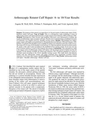 Arthroscopic Rotator Cuff Repair: 4- to 10-Year Results

          Eugene M. Wolf, M.D., William T. Pennington, M.D., and Vivek Agrawal, M.D.



             Purpose: The purpose of this article is to report the 4- to 10-year results of arthroscopic repair of full-
             thickness rotator cuff tears. Type of Study: This is a retrospective study evaluating a series of
             arthroscopic rotator cuff repairs performed by a single surgeon from February 1990 to February 1996.
             Methods: Retrospective chart reviews and telephone interviews were performed to evaluate the
             results of arthroscopic repair of rotator cuff tears. Results were evaluated using a modiﬁed University
             of California, Los Angeles (UCLA), shoulder scoring system. Results: One-hundred ﬁve arthro-
             scopic rotator cuff repairs were performed in 104 patients between February 1990 and February 1996.
             Of these, 95 patients (96 shoulders) were available for follow-up evaluation at the time of this review.
             The mean UCLA score of all shoulders involved was 32. Fifty-one patients showed excellent results;
             39, good; 2, fair; and 4, poor according to the modiﬁed UCLA scoring system. In no case was any
             loss of motion noted as a result of the surgical intervention. Conclusions: This retrospective study
             is the largest series of arthroscopic rotator cuff repairs with the longest period of follow-up thus far
             reported. Of the patients available for follow-up evaluation, 94% of patients qualiﬁed as a good to
             excellent result according to the UCLA shoulder scoring system. This study shows that patients
             treated with this arthroscopic rotator cuff repair technique have maintained excellent clinical
             outcomes 4 to 10 years after surgery. Level of Evidence: Level IV. Key Words: Arthroscopic rotator
             cuff repair—Shoulder arthroscopy—Rotator cuff tear.




I  n 1911, Codman1 ﬁrst described the open surgical
   repair of a supraspinatus tendon rupture that he
identiﬁed as one of the major causes of the painful
                                                                     new techniques, including arthroscopic assisted
                                                                     “mini-open” techniques and purely arthroscopic tech-
                                                                     niques.
shoulder. He advocated a deltoid splitting technique                    The ﬁrst arthroscopic cuff repairs were reported by
that did not include an acromioplasty. Rotator cuff                  Johnson using a staple technique.2 Although successful,
pathology is a common shoulder disorder experienced                  this technique had the disadvantage of placing a metal
in the orthopaedic patient population. The spectrum of               staple in the greater tuberosity and subacromial space.
these disorders ranges from inﬂammation to massive                   This produced the need for secondary surgical proce-
tearing of the rotator cuff musculotendinous unit.                   dures for staple removal but did allow for second looks
Since Codman’s ﬁrst cuff repair, surgical techniques                 that showed remarkable healing in most cases. With the
have continually evolved in an effort to achieve an                  introduction of Mitek suture anchors (Mitek Surgical,
optimal outcome in the patient with a symptomatic                    Westwood, MA) in 1989, the senior author (E.M.W.)
disruption of the rotator cuff. The advent of shoulder               developed an arthroscopic technique that paralleled stan-
arthroscopy prompted orthopaedic surgeons to explore                 dard suturing techniques of open rotator cuff repairs, and
                                                                     performed the ﬁrst completely arthroscopic suture repair
                                                                     in February 1990.3 The purpose of this paper is to eval-
  From the California Paciﬁc Medical Center (E.M.W.), San            uate the 4- to 10-year clinical results in patients who
Francisco, California; St. Luke’s Medical Center (W.T.P.), Mil-      underwent all-inside arthroscopic repair of a rotator cuff
waukee, Wisconsin; and Central Indiana Orthopedics (V.A.), Mun-
cie, Indiana, U.S.A.
                                                                     disruption by a single surgeon.
  Address correspondence and reprint requests to Eugene M.
Wolf, M.D., 3000 California St, San Francisco, CA 94115, U.S.A.                               METHODS
E-mail: genewolfmd@aol.com
   © 2004 by the Arthroscopy Association of North America
   0749-8063/04/2001-2705$30.00/0                                       One hundred and ﬁve consecutive arthroscopic ro-
   doi:10.1016/j.arthro.2003.11.001                                  tator cuff repairs in 104 patients were performed by


                Arthroscopy: The Journal of Arthroscopic and Related Surgery, Vol 20, No 1 (January), 2004: pp 5-12          5
 