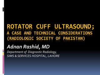 ROTATOR CUFF ULTRASOUND;
A CASE AND TECHNICAL CONSIDERATIONS
(RADIOLOGIC SOCIETY OF PAKISTAN)
Adnan Rashid, MD
Department of Diagnostic Radiology,
SIMS & SERVICES HOSPITAL, LAHORE
 