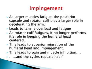  As larger muscles fatigue, the posterior
capsule and rotator cuff play a larger role in
decelerating the arm.
 Leads to tensile overload and fatigue
 As rotator cuff fatigues, it no longer performs
it’s role in keeping the humeral head
centered.
 This leads to superior migration of the
humeral head and impingement.
 This leads to pain and muscle inhibition….
 ……and the cycles repeats itself
 