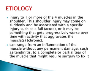  injury to 1 or more of the 4 muscles in the
shoulder. This shoulder injury may come on
suddenly and be associated with a specific
injury such as a fall (acute), or it may be
something that gets progressively worse over
time with activity that aggravates the
muscle(s) (chronic).
 can range from an inflammation of the
muscle without any permanent damage, such
as tendinitis, to a complete or partial tear of
the muscle that might require surgery to fix it
 