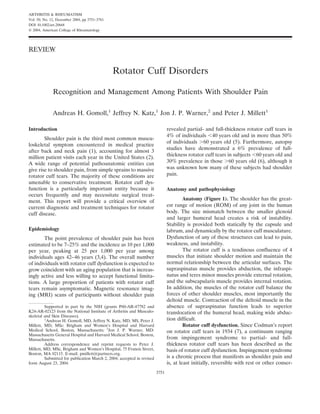 ARTHRITIS & RHEUMATISM
Vol. 50, No. 12, December 2004, pp 3751–3761
DOI 10.1002/art.20668
© 2004, American College of Rheumatology




REVIEW


                                               Rotator Cuff Disorders

              Recognition and Management Among Patients With Shoulder Pain

              Andreas H. Gomoll,1 Jeffrey N. Katz,1 Jon J. P. Warner,2 and Peter J. Millett1

Introduction                                                                   revealed partial- and full-thickness rotator cuff tears in
                                                                               4% of individuals 40 years old and in more than 50%
        Shoulder pain is the third most common muscu-
                                                                               of individuals 60 years old (5). Furthermore, autopsy
loskeletal symptom encountered in medical practice
                                                                               studies have demonstrated a 6% prevalence of full-
after back and neck pain (1), accounting for almost 3
                                                                               thickness rotator cuff tears in subjects 60 years old and
million patient visits each year in the United States (2).
A wide range of potential pathoanatomic entities can                           30% prevalence in those 60 years old (6), although it
give rise to shoulder pain, from simple sprains to massive                     was unknown how many of these subjects had shoulder
rotator cuff tears. The majority of these conditions are                       pain.
amenable to conservative treatment. Rotator cuff dys-
function is a particularly important entity because it                         Anatomy and pathophysiology
occurs frequently and may necessitate surgical treat-
ment. This report will provide a critical overview of                                   Anatomy (Figure 1). The shoulder has the great-
current diagnostic and treatment techniques for rotator                        est range of motion (ROM) of any joint in the human
cuff disease.                                                                  body. The size mismatch between the smaller glenoid
                                                                               and larger humeral head creates a risk of instability.
                                                                               Stability is provided both statically by the capsule and
Epidemiology                                                                   labrum, and dynamically by the rotator cuff musculature.
        The point prevalence of shoulder pain has been                         Dysfunction of any of these structures can lead to pain,
estimated to be 7–25% and the incidence as 10 per 1,000                        weakness, and instability.
per year, peaking at 25 per 1,000 per year among                                        The rotator cuff is a tendinous confluence of 4
individuals ages 42–46 years (3,4). The overall number                         muscles that initiate shoulder motion and maintain the
of individuals with rotator cuff dysfunction is expected to                    normal relationship between the articular surfaces. The
grow coincident with an aging population that is increas-                      supraspinatus muscle provides abduction, the infraspi-
ingly active and less willing to accept functional limita-                     natus and teres minor muscles provide external rotation,
tions. A large proportion of patients with rotator cuff                        and the subscapularis muscle provides internal rotation.
tears remain asymptomatic. Magnetic resonance imag-                            In addition, the muscles of the rotator cuff balance the
ing (MRI) scans of participants without shoulder pain                          forces of other shoulder muscles, most importantly the
                                                                               deltoid muscle. Contraction of the deltoid muscle in the
         Supported in part by the NIH (grants P60-AR-47782 and                 absence of supraspinatus function leads to superior
K24-AR-02123 from the National Institute of Arthritis and Musculo-             translocation of the humeral head, making wide abduc-
skeletal and Skin Diseases).
         1
           Andreas H. Gomoll, MD, Jeffrey N. Katz, MD, MS, Peter J.            tion difficult.
Millett, MD, MSc: Brigham and Women’s Hospital and Harvard                              Rotator cuff dysfunction. Since Codman’s report
Medical School, Boston, Massachusetts; 2Jon J. P. Warner, MD:                  on rotator cuff tears in 1934 (7), a continuum ranging
Massachusetts General Hospital and Harvard Medical School, Boston,
Massachusetts.                                                                 from impingement syndrome to partial- and full-
         Address correspondence and reprint requests to Peter J.               thickness rotator cuff tears has been described as the
Millett, MD, MSc, Brigham and Women’s Hospital, 75 Francis Street,             basis of rotator cuff dysfunction. Impingement syndrome
Boston, MA 02115. E-mail: pmillett@partners.org.
         Submitted for publication March 2, 2004; accepted in revised          is a chronic process that manifests as shoulder pain and
form August 23, 2004.                                                          is, at least initially, reversible with rest or other conser-
                                                                        3751
 
