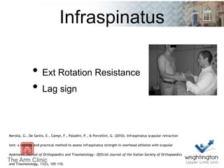 Infraspinatus
• Ext Rotation Resistance
• Lag sign
Merolla, G., De Santis, E., Campi, F., Paladini, P., & Porcellini, G. (2010). Infraspinatus scapular retraction
test: a reliable and practical method to assess infraspinatus strength in overhead athletes with scapular
dyskinesis.Journal of Orthopaedics and Traumatology : Official Journal of the Italian Society of Orthopaedics
and Traumatology, 11(2), 105–110.
 