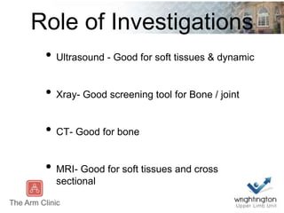 Role of Investigations
• Ultrasound - Good for soft tissues & dynamic
• Xray- Good screening tool for Bone / joint
• CT- Good for bone
• MRI- Good for soft tissues and cross
sectional
 