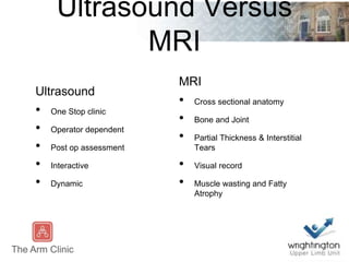 Ultrasound Versus
MRI
Ultrasound
• One Stop clinic
• Operator dependent
• Post op assessment
• Interactive
• Dynamic
MRI
• Cross sectional anatomy
• Bone and Joint
• Partial Thickness & Interstitial
Tears
• Visual record
• Muscle wasting and Fatty
Atrophy
 
