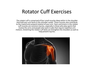 Rotator Cuff Exercises
The rotator cuff is comprised of four small muscles deep within in the shoulder
that hold your arm bone in the shoulder socket. These muscles also contribute
to the inward and outward rotation of your arm. Tears and strains in the rotator
cuff muscles are common injuries, especially in those who play sports that
involve the arms and people who work in jobs that require repetitive arm
motions. Stretching the rotator cuff daily can strengthen the shoulders as well as
help prevent injuries.
 