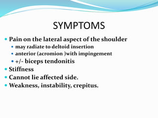 SYMPTOMS
 Pain on the lateral aspect of the shoulder
 may radiate to deltoid insertion
 anterior (acromion )with impingement
 +/- biceps tendonitis
 Stiffness
 Cannot lie affected side.
 Weakness, instability, crepitus.
 
