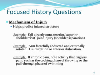 24
Focused History Questions
 Mechanism of Injury
 Helps predict injured structure
Example: Fall directly onto anterior/superior
shoulderAC joint injury (shoulder separation)
Example: Arm forcefully abducted and externally
rotated  subluxation or anterior dislocation
Example: If chronic pain, note activity that triggers
pain, such as the cocking phase of throwing or the
pull-through phase of swimming
 