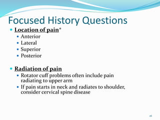 26
Focused History Questions
 Location of pain*
 Anterior
 Lateral
 Superior
 Posterior
 Radiation of pain
 Rotator cuff problems often include pain
radiating to upper arm
 If pain starts in neck and radiates to shoulder,
consider cervical spine disease
 