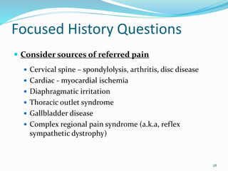 28
 Consider sources of referred pain
 Cervical spine – spondylolysis, arthritis, disc disease
 Cardiac - myocardial ischemia
 Diaphragmatic irritation
 Thoracic outlet syndrome
 Gallbladder disease
 Complex regional pain syndrome (a.k.a, reflex
sympathetic dystrophy)
Focused History Questions
 