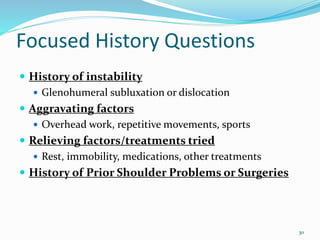 30
Focused History Questions
 History of instability
 Glenohumeral subluxation or dislocation
 Aggravating factors
 Overhead work, repetitive movements, sports
 Relieving factors/treatments tried
 Rest, immobility, medications, other treatments
 History of Prior Shoulder Problems or Surgeries
 