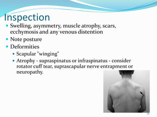 33
Inspection
 Swelling, asymmetry, muscle atrophy, scars,
ecchymosis and any venous distention
 Note posture
 Deformities
 Scapular "winging"
 Atrophy - supraspinatus or infraspinatus - consider
rotator cuff tear, suprascapular nerve entrapment or
neuropathy.
 