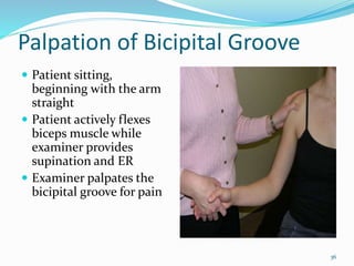 36
Palpation of Bicipital Groove
 Patient sitting,
beginning with the arm
straight
 Patient actively flexes
biceps muscle while
examiner provides
supination and ER
 Examiner palpates the
bicipital groove for pain
 