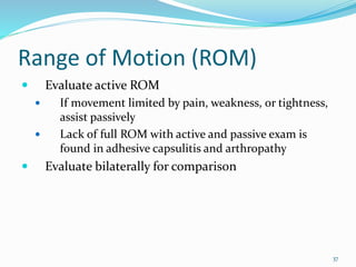 37
Range of Motion (ROM)
 Evaluate active ROM
 If movement limited by pain, weakness, or tightness,
assist passively
 Lack of full ROM with active and passive exam is
found in adhesive capsulitis and arthropathy
 Evaluate bilaterally for comparison
 