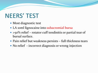NEERS’ TEST
 Most diagnostic test
 LA 10ml lignocaine into subacromial bursa
 >50% relief – rotator cuff tendinitis or partial tear of
bursal surface.
 Pain relief but weakness persists – full thickness tears
 No relief - incorrect diagnosis or wrong injection
 