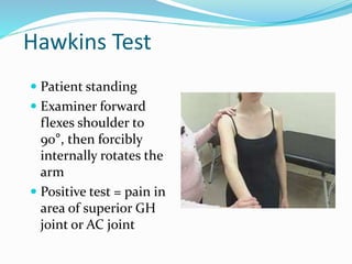 Hawkins Test
 Patient standing
 Examiner forward
flexes shoulder to
90°, then forcibly
internally rotates the
arm
 Positive test = pain in
area of superior GH
joint or AC joint
 