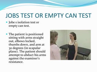 JOBS TEST OR EMPTY CAN TEST
 Jobe s isolation test or
empty can test.
 The patient is positioned
sitting with arms straight
out, elbows locked,
thumbs down, and arm at
30 degrees (in scapular
plane). The patient should
attempt to abduct his arms
against the examiner's
resistance.
 