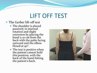 LIFT OFF TEST
 The Gerber lift-off test
 The shoulder is placed
passively in internal
rotation and slight
extension by placing the
hand 5-10 cm from the
back with the palm facing
outward and the elbow
flexed at 90°.
 The test is positive when
the patient cannot hold
this position, with the
back of the hand hitting
the patient's back.
 