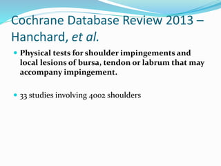 Cochrane Database Review 2013 –
Hanchard, et al.
 Physical tests for shoulder impingements and
local lesions of bursa, tendon or labrum that may
accompany impingement.
 33 studies involving 4002 shoulders
 