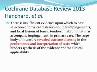 Cochrane Database Review 2013 –
Hanchard, et al.
 There is insufficient evidence upon which to base
selection of physical tests for shoulder impingements,
and local lesions of bursa, tendon or labrum that may
accompany impingement, in primary care. The large
body of literature revealed extreme diversity in the
performance and interpretation of tests, which
hinders synthesis of the evidence and/or clinical
applicability.
 