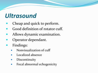 Ultrasound
 Cheap and quick to perform.
 Good definition of rotator cuff.
 Allows dynamic examination.
 Operator dependant.
 Findings:
 Nonvisualization of cuff
 Localized absence
 Discontinuity
 Focal abnormal echogenicity
 