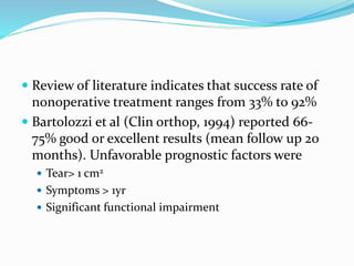  Review of literature indicates that success rate of
nonoperative treatment ranges from 33% to 92%
 Bartolozzi et al (Clin orthop, 1994) reported 66-
75% good or excellent results (mean follow up 20
months). Unfavorable prognostic factors were
 Tear> 1 cm2
 Symptoms > 1yr
 Significant functional impairment
 