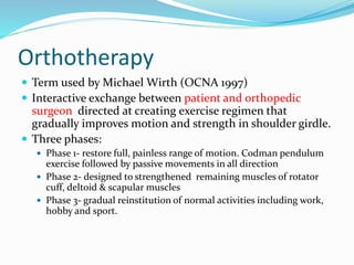 Orthotherapy
 Term used by Michael Wirth (OCNA 1997)
 Interactive exchange between patient and orthopedic
surgeon directed at creating exercise regimen that
gradually improves motion and strength in shoulder girdle.
 Three phases:
 Phase 1- restore full, painless range of motion. Codman pendulum
exercise followed by passive movements in all direction
 Phase 2- designed to strengthened remaining muscles of rotator
cuff, deltoid & scapular muscles
 Phase 3- gradual reinstitution of normal activities including work,
hobby and sport.
 