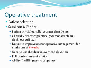 Operative treatment
 Patient selection:
 Samilson & Binder :
 Patient physiologically younger than 60 yrs
 Clinically or arthrographically demonstrable full
thickness cuff tear.
 Failure to improve on nonoperative management for
minimum of 6 weeks
 Need to use shoulder in overhead elevation
 Full passive range of motion
 Ability & willingness to cooperate
 