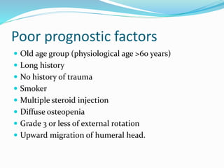 Poor prognostic factors
 Old age group (physiological age >60 years)
 Long history
 No history of trauma
 Smoker
 Multiple steroid injection
 Diffuse osteopenia
 Grade 3 or less of external rotation
 Upward migration of humeral head.
 