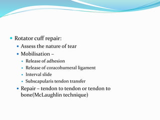  Rotator cuff repair:
 Assess the nature of tear
 Mobilisation –
 Release of adhesion
 Release of coracohumeral ligament
 Interval slide
 Subscapularis tendon transfer
 Repair – tendon to tendon or tendon to
bone(McLaughlin technique)
 