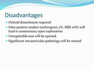 Disadvantages
 Deltoid detachment required
 False positive studies (arthrogram 2%, MRI 10%) will
lead to unnecessary open exploration
 Unrepairable tear will be opened.
 Significant intraarticular pathology will be missed
 