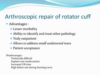 Arthroscopic repair of rotator cuff
 Advantages :
 Lesser morbidity
 Ability to identify and treat other pathology
 Truly outpatient
 Allows to address small undetected tears
 Patient acceptance
Disadvantages :
Technically difficult
Implant cost-needs anchor
Increased OR time
High failure rate during learning curve
 