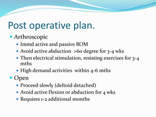 Post operative plan.
 Arthroscopic
 Immd active and passive ROM
 Avoid active abduction >60 degree for 3-4 wks
 Then electrical stimulation, resisting exercises for 3-4
mths
 High demand activities within 4-6 mths
 Open
 Proceed slowly (deltoid detached)
 Avoid active flexion or abduction for 4 wks
 Requires 1-2 additional months
 
