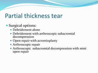 Partial thickness tear
 Surgical options:
 Debridement alone
 Debridement with arthroscopic subacromial
decompression
 Open repair with acromioplasty
 Arthroscopic repair
 Arthroscopic subacromial decompression with mini
open repair
 