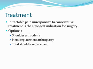 Treatment
 Intractable pain unresponsive to conservative
treatment is the strongest indication for surgery
 Options :
 Shoulder arthrodesis
 Hemi replacement arthroplasty
 Total shoulder replacement
 