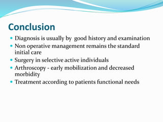Conclusion
 Diagnosis is usually by good history and examination
 Non operative management remains the standard
initial care
 Surgery in selective active individuals
 Arthroscopy - early mobilization and decreased
morbidity
 Treatment according to patients functional needs
 