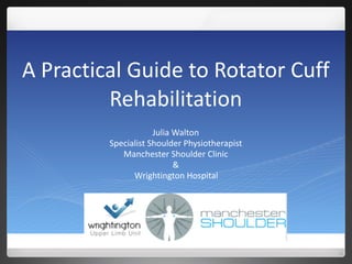 A	
  Practical	
  Guide	
  to	
  Rotator	
  Cuff	
  
Rehabilitation
Julia	
  Walton	
  
Specialist	
  Shoulder	
  Physiotherapist	
  
Manchester	
  Shoulder	
  Clinic	
  
&	
  
Wrightington	
  Hospital
 
