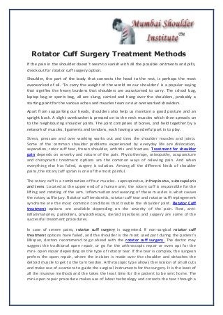 Rotator Cuff Surgery Treatment Methods
If the pain in the shoulder doesn’t seem to vanish with all the possible ointments and pills,
check out for rotator cuff surgery option.
Shoulder, the part of the body that connects the head to the rest, is perhaps the most
overworked of all. ‘To carry the weight of the world on our shoulders’ is a popular saying
that signifies the heavy burdens that shoulders are accustomed to carry. The school bag,
laptop bag or sports bag, all are slung, carried and hung over the shoulders, probably a
starting point for the various aches and muscles tears on our overworked shoulders.
Apart from supporting our heads, shoulders also help us maintain a good posture and an
upright back. A slight overburden is pressed on to the neck muscles which then spreads on
to the neighbouring shoulder joints. The joint comprises of bones, and held together by a
network of muscles, ligaments and tendons, each having a wonderful part in to play.
Stress, pressure and over working works out and tires the shoulder muscles and joints.
Some of the common shoulder problems experienced by everyday life are dislocation,
separation, rotor cuff tear, frozen shoulder, arthritis and fracture. Treatment for shoulder
pain depends on severity and nature of the pain. Physiotherapy, osteopathy, acupuncture
and chiropractic treatment options are the common ways of relieving pain. And when
everything else has failed, surgery is solution. Among all the different kinds of shoulder
pains, the rotary cuff sprain is one of the most painful.
The rotary cuff is a combination of four muscles- supraspinatus, infraspinatus, subscapularis
and teres. Located at the upper end of a human arm, the rotary cuff is responsible for the
lifting and rotating of the arm. Inflammation and wearing of these muscles is what causes
the rotary cuff injury. Rotator cuff tendonitis, rotator cuff tear and rotator cuff impingement
syndrome are the most common conditions that trouble the shoulder joint. Rotator Cuff
treatment options are available depending on the severity of the pain. Rest, anti-
inflammatories, painkillers, physiotherapy, steroid injections and surgery are some of the
successful treatment procedures.
In case of severe pains, rotator cuff surgery is suggested. If non-surgical rotator cuff
treatment options have failed, and the shoulder is the most used part during the patient’s
lifespan, doctors recommend to go ahead with the rotator cuff surgery. The doctor may
suggest the traditional open repair, or go for the arthroscopic repair or even opt for the
mini- open repair depending on the type of rotator tear. If the tear is complex, the surgeon
prefers the open repair, where the incision is made over the shoulder and detaches the
deltoid muscle to get to the torn tendon. Arthroscopic type allows the incision of small cuts
and make use of a camera to guide the surgical instruments for the surgery. It is the least of
all the invasive methods and the takes the least time for the patient to be sent home. The
mini-open repair procedure makes use of latest technology and corrects the tear through a
 