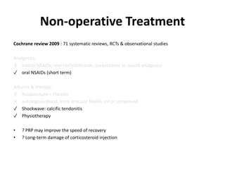 Non-operative Treatment
Cochrane review 2009 : 71 systematic reviews, RCTs & observational studies
Analgesics:
✗ topical NSAIDs, oral corticosteroids, paracetamol or opioid analgesics
✓ oral NSAIDs (short term)
Adjuncs & therapy:
✗ Acupuncture = Placebo
✗ autologous blood, intra-articular NSAID, ice or ultrasound
✓ Shockwave: calcific tendonitis
✓ Physiotherapy
• ? PRP may improve the speed of recovery
• ? Long-term damage of corticosteroid injection
 