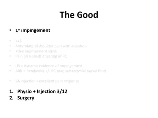 The Good
• 1o impingement
• >45
• Anterolateral shoulder pain with elevation
• +tive impingement signs
• Pain on isometric testing of RC
• US = dynamic evidence of impingement
• MRI = tendinosis +/- RC tear, subacromial bursal fluid
• SA injection = excellent pain response
1. Physio + Injection 3/12
2. Surgery
 