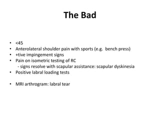 The Bad
• 2o impingement
• <45
• Anterolateral shoulder pain with sports (e.g. bench press)
• +tive impingement signs
• Pain on isometric testing of RC
- signs resolve with scapular assistance: scapular dyskinesia
• Positive labral loading tests
• MRI arthrogram: labral tear
1. No labral tear: scapular base strengthening
2. Labral tear: arthroscopic labral repair
 