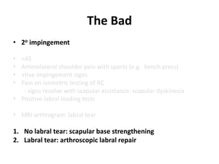 The Bad
• 2o impingement
• <45
• Anterolateral shoulder pain with sports (e.g. bench press)
• +tive impingement signs
• Pain on isometric testing of RC
- signs resolve with scapular assistance: scapular dyskinesia
• Positive labral loading tests
• MRI arthrogram: labral tear
1. No labral tear: scapular base strengthening
2. Labral tear: arthroscopic labral repair
 