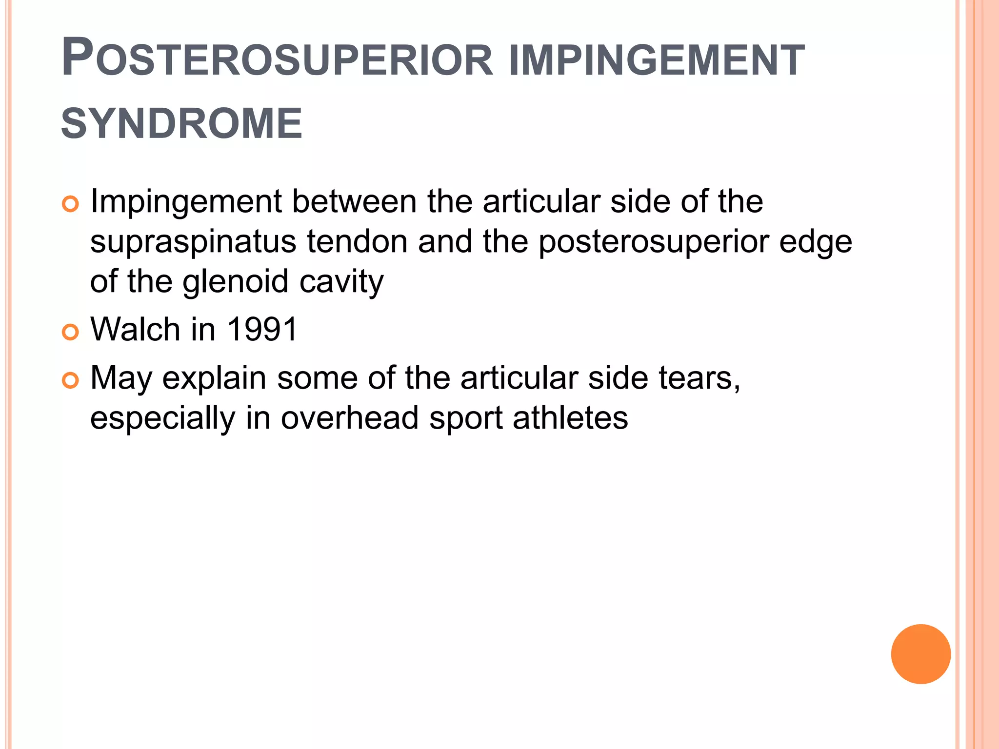 POSTEROSUPERIOR IMPINGEMENT
SYNDROME
 Impingement between the articular side of the
supraspinatus tendon and the posterosuperior edge
of the glenoid cavity
 Walch in 1991
 May explain some of the articular side tears,
especially in overhead sport athletes
 