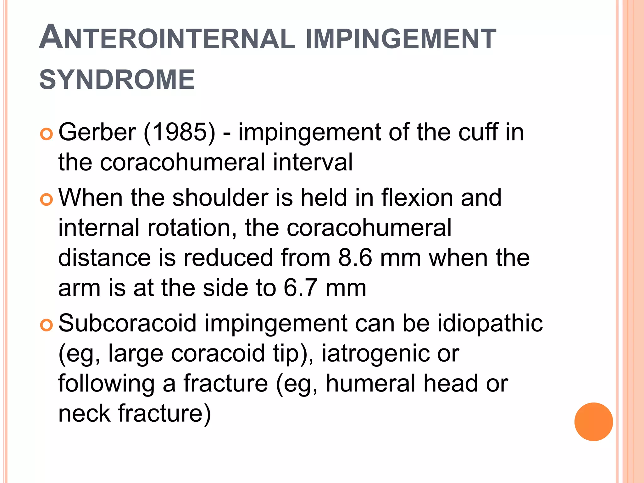 ANTEROINTERNAL IMPINGEMENT
SYNDROME
 Gerber (1985) - impingement of the cuff in
the coracohumeral interval
 When the shoulder is held in flexion and
internal rotation, the coracohumeral
distance is reduced from 8.6 mm when the
arm is at the side to 6.7 mm
 Subcoracoid impingement can be idiopathic
(eg, large coracoid tip), iatrogenic or
following a fracture (eg, humeral head or
neck fracture)
 
