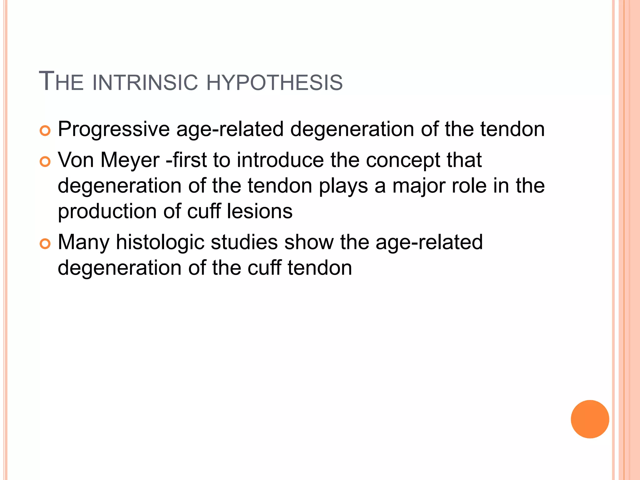 THE INTRINSIC HYPOTHESIS
 Progressive age-related degeneration of the tendon
 Von Meyer -first to introduce the concept that
degeneration of the tendon plays a major role in the
production of cuff lesions
 Many histologic studies show the age-related
degeneration of the cuff tendon
 