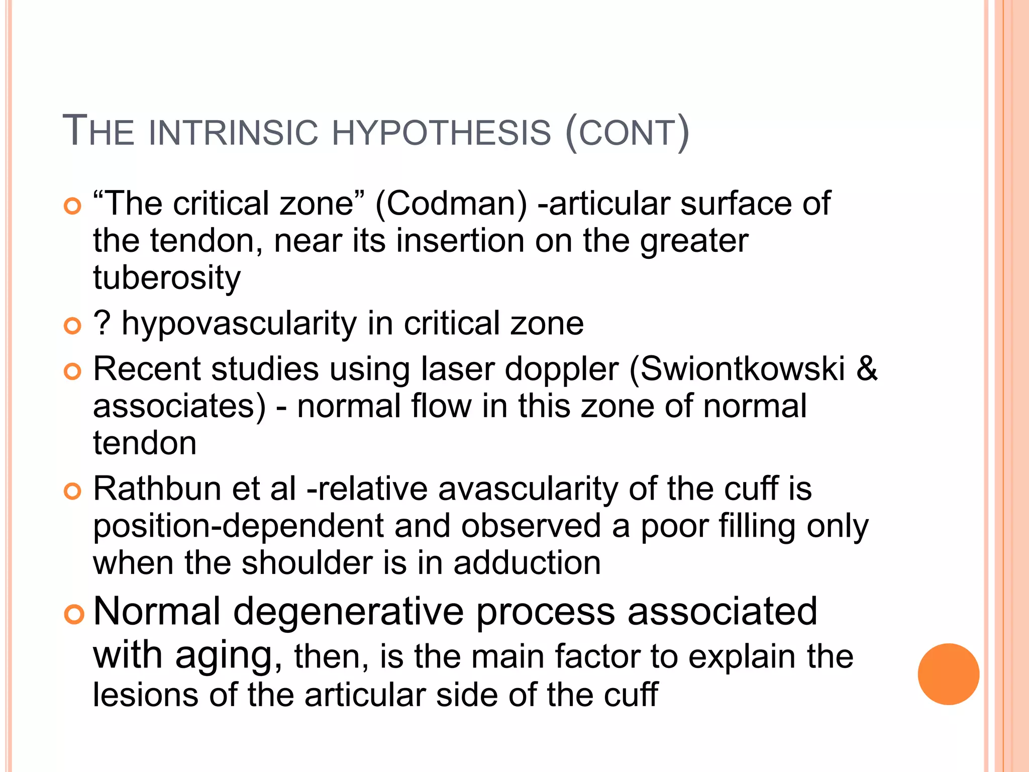 THE INTRINSIC HYPOTHESIS (CONT)
 “The critical zone” (Codman) -articular surface of
the tendon, near its insertion on the greater
tuberosity
 ? hypovascularity in critical zone
 Recent studies using laser doppler (Swiontkowski &
associates) - normal flow in this zone of normal
tendon
 Rathbun et al -relative avascularity of the cuff is
position-dependent and observed a poor filling only
when the shoulder is in adduction
 Normal degenerative process associated
with aging, then, is the main factor to explain the
lesions of the articular side of the cuff
 
