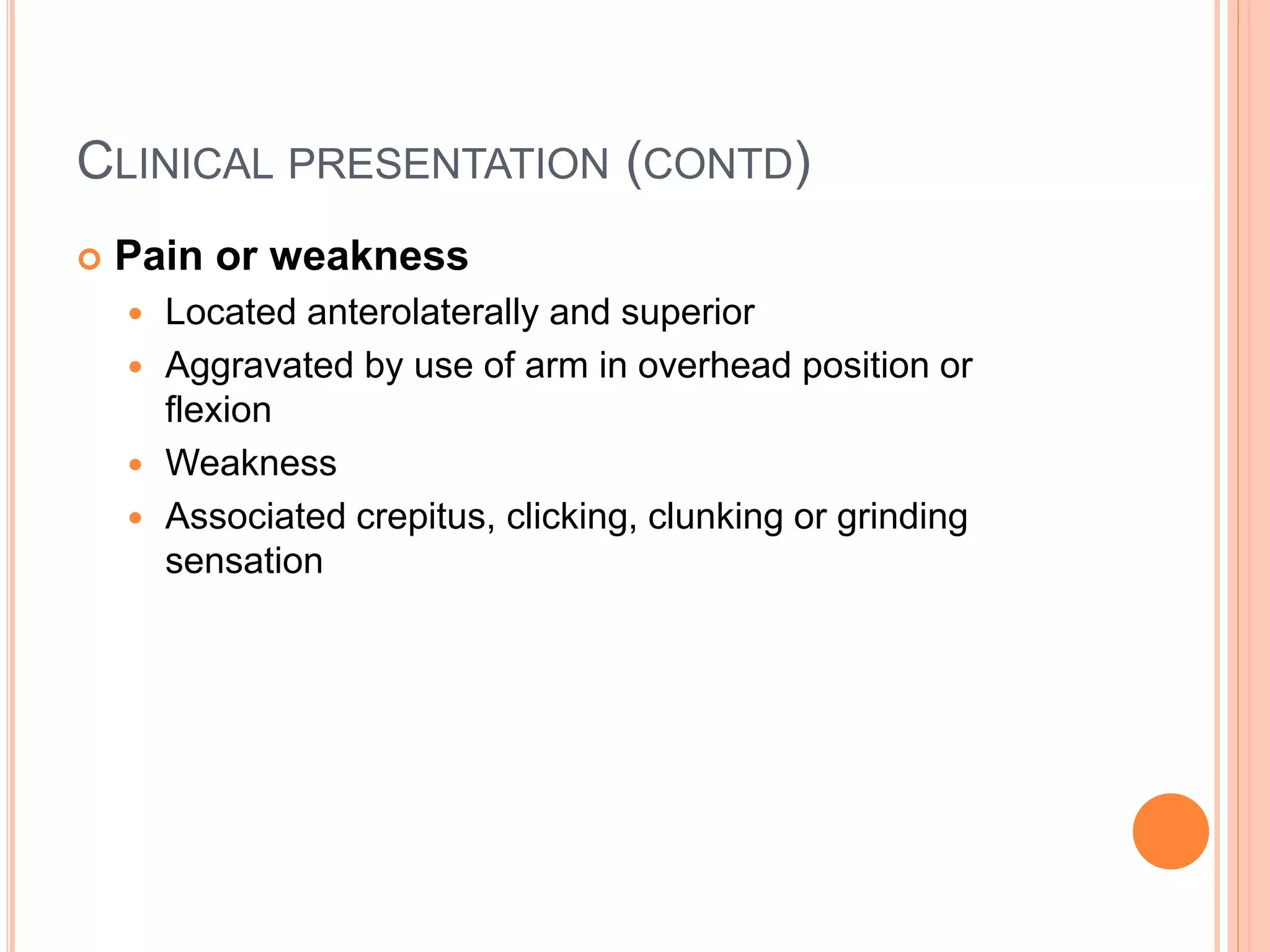 CLINICAL PRESENTATION (CONTD)
 Pain or weakness
 Located anterolaterally and superior
 Aggravated by use of arm in overhead position or
flexion
 Weakness
 Associated crepitus, clicking, clunking or grinding
sensation
 
