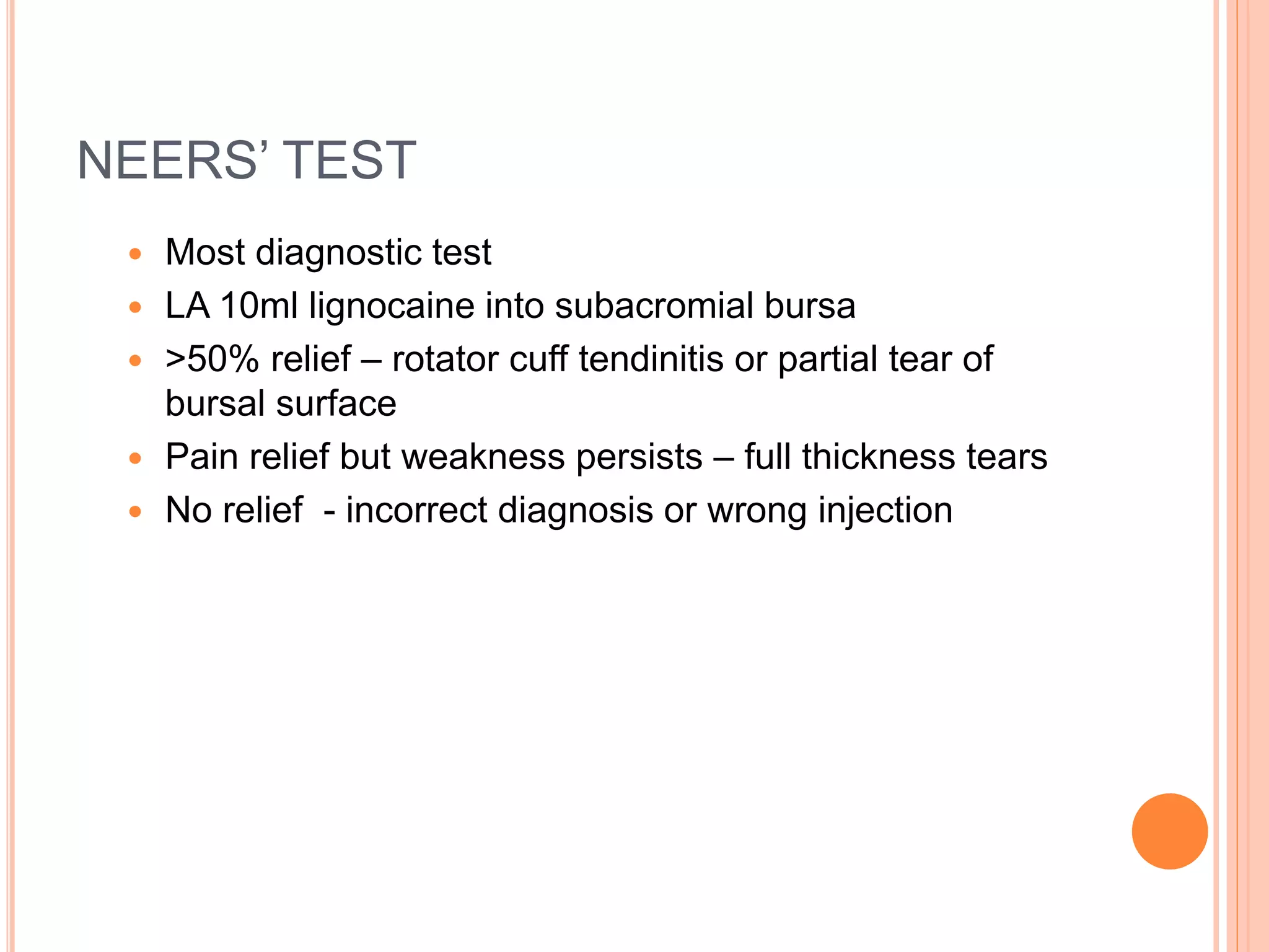 NEERS’ TEST
 Most diagnostic test
 LA 10ml lignocaine into subacromial bursa
 >50% relief – rotator cuff tendinitis or partial tear of
bursal surface
 Pain relief but weakness persists – full thickness tears
 No relief - incorrect diagnosis or wrong injection
 