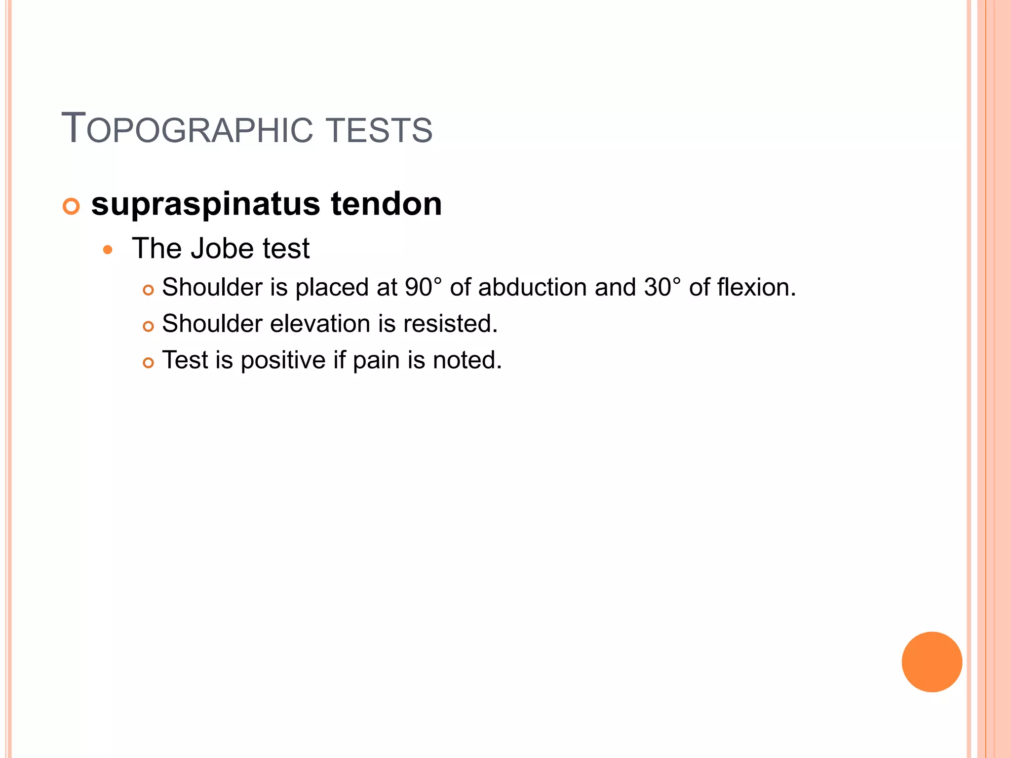 TOPOGRAPHIC TESTS
 supraspinatus tendon
 The Jobe test
 Shoulder is placed at 90° of abduction and 30° of flexion.
 Shoulder elevation is resisted.
 Test is positive if pain is noted.
 