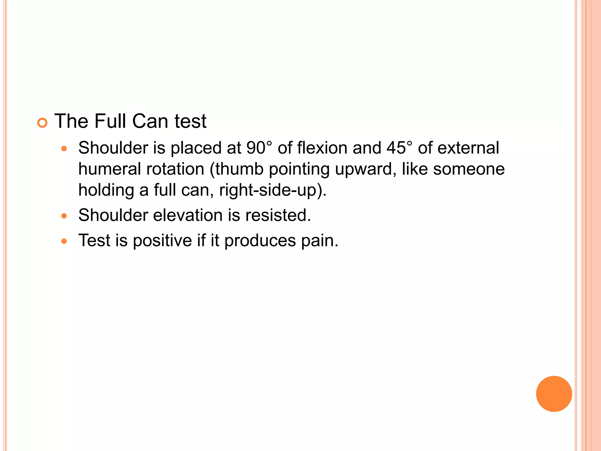 The Full Can test
 Shoulder is placed at 90° of flexion and 45° of external
humeral rotation (thumb pointing upward, like someone
holding a full can, right-side-up).
 Shoulder elevation is resisted.
 Test is positive if it produces pain.
 